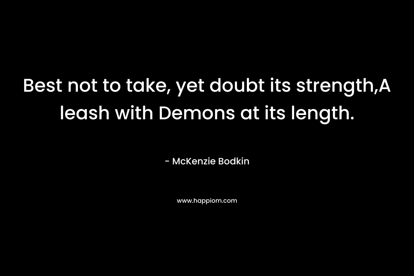 Best not to take, yet doubt its strength,A leash with Demons at its length. – McKenzie Bodkin