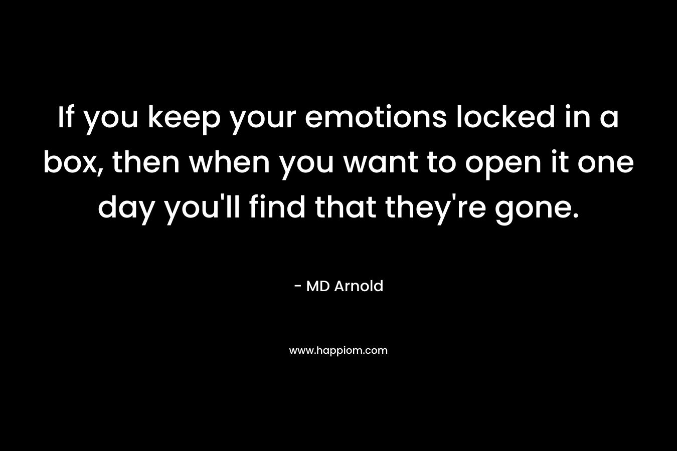 If you keep your emotions locked in a box, then when you want to open it one day you’ll find that they’re gone. – MD Arnold