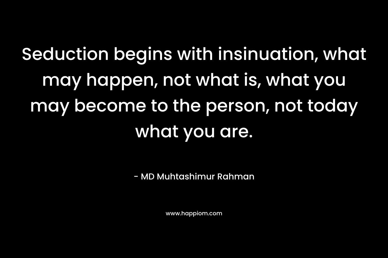 Seduction begins with insinuation, what may happen, not what is, what you may become to the person, not today what you are.