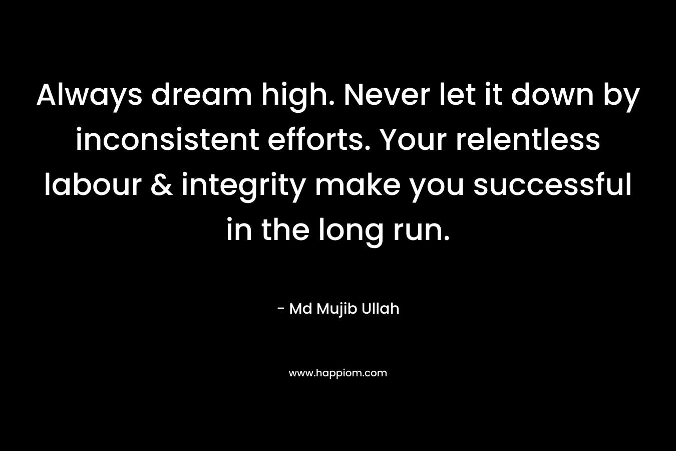 Always dream high. Never let it down by inconsistent efforts. Your relentless labour & integrity make you successful in the long run.