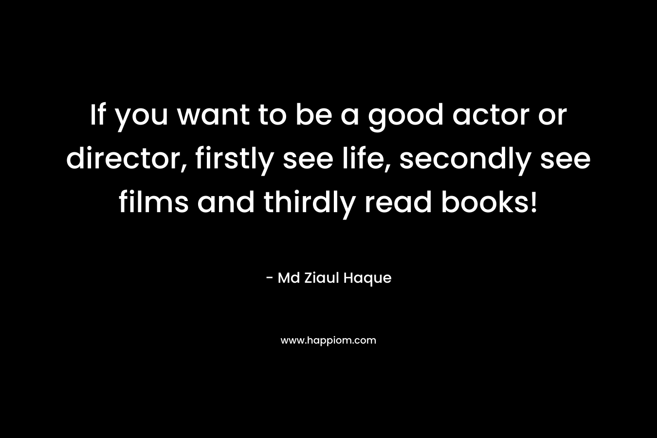 If you want to be a good actor or director, firstly see life, secondly see films and thirdly read books!