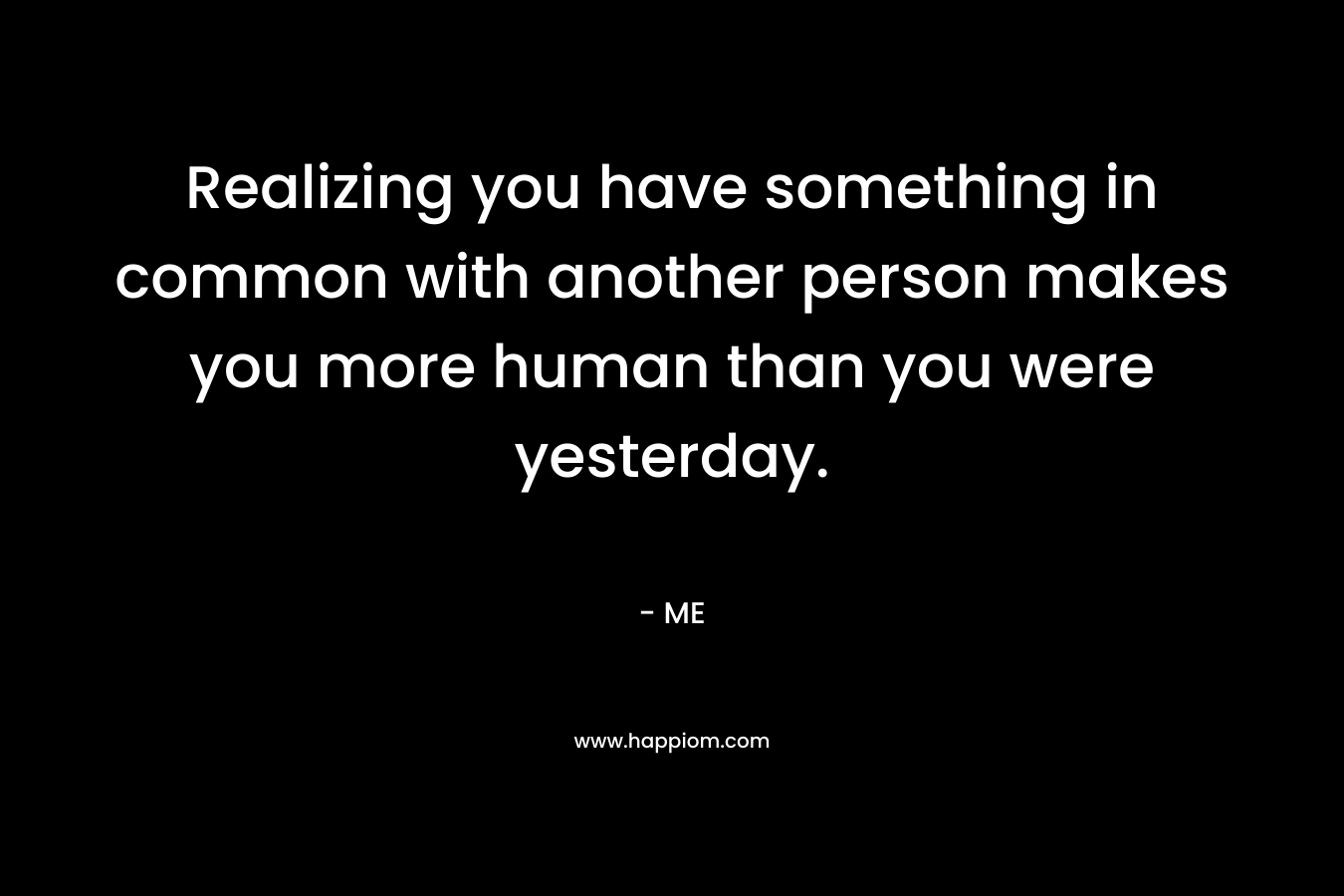 Realizing you have something in common with another person makes you more human than you were yesterday.