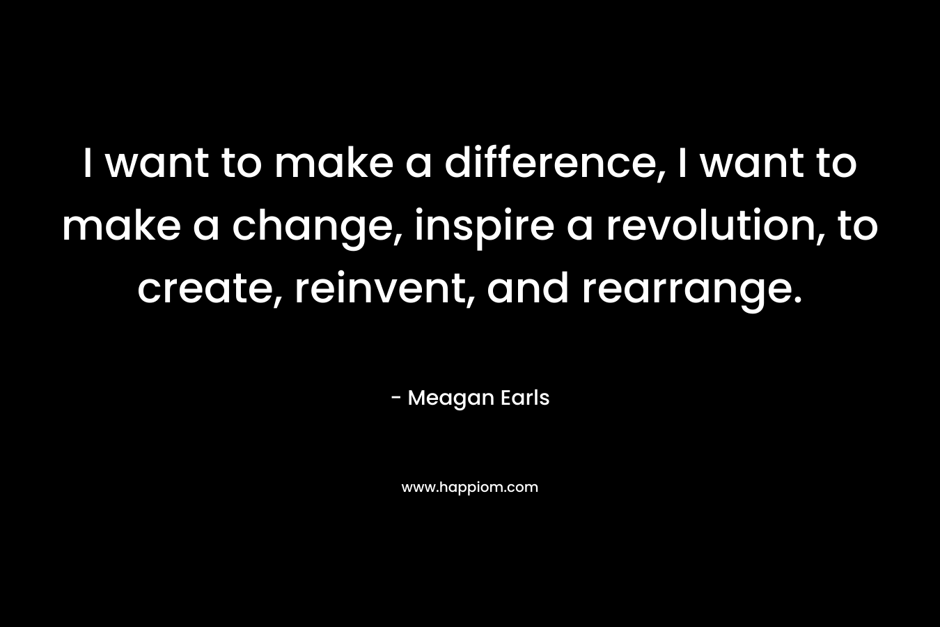 I want to make a difference, I want to make a change, inspire a revolution, to create, reinvent, and rearrange. – Meagan Earls