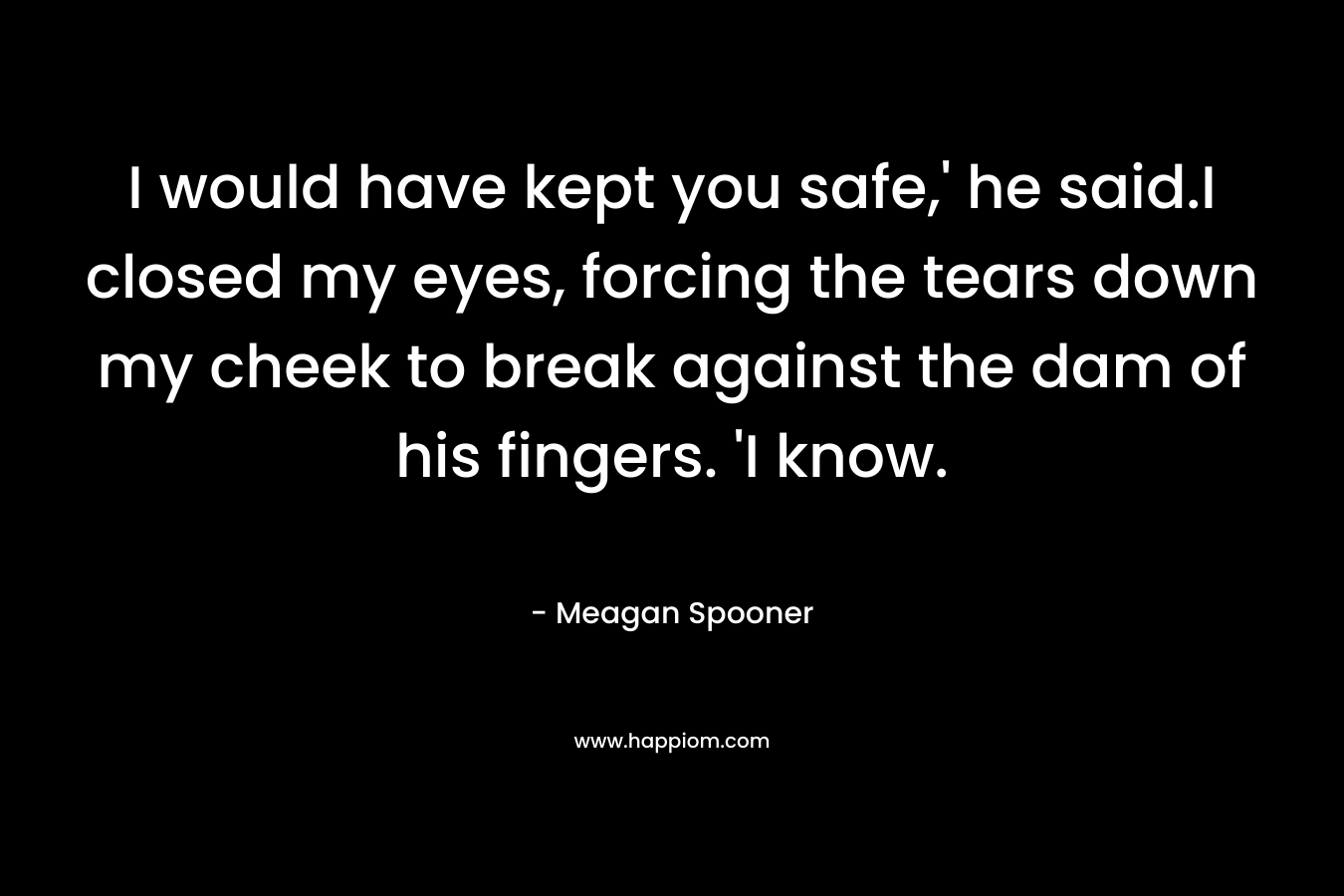 I would have kept you safe,’ he said.I closed my eyes, forcing the tears down my cheek to break against the dam of his fingers. ‘I know. – Meagan Spooner