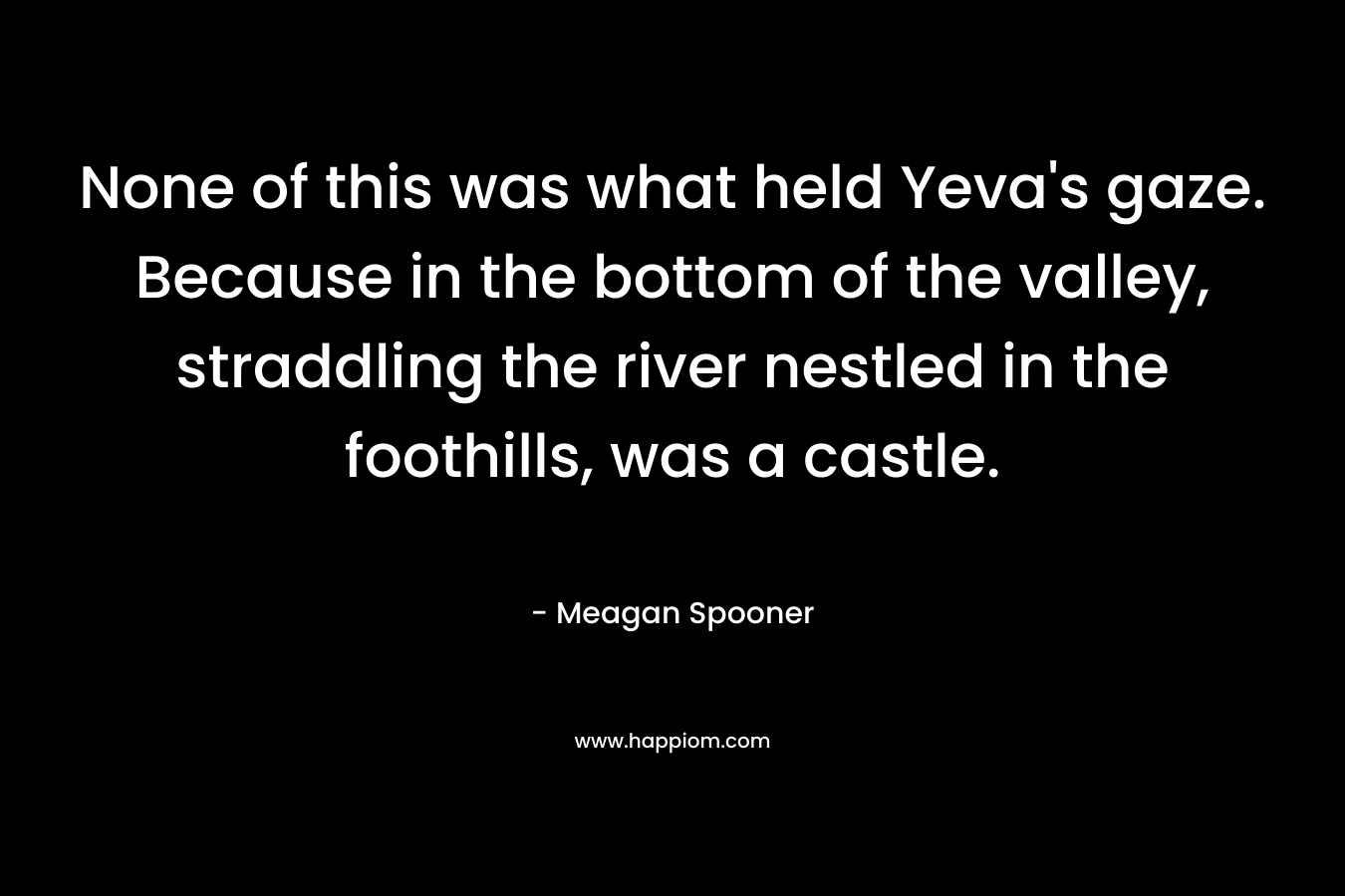 None of this was what held Yeva’s gaze. Because in the bottom of the valley, straddling the river nestled in the foothills, was a castle. – Meagan Spooner