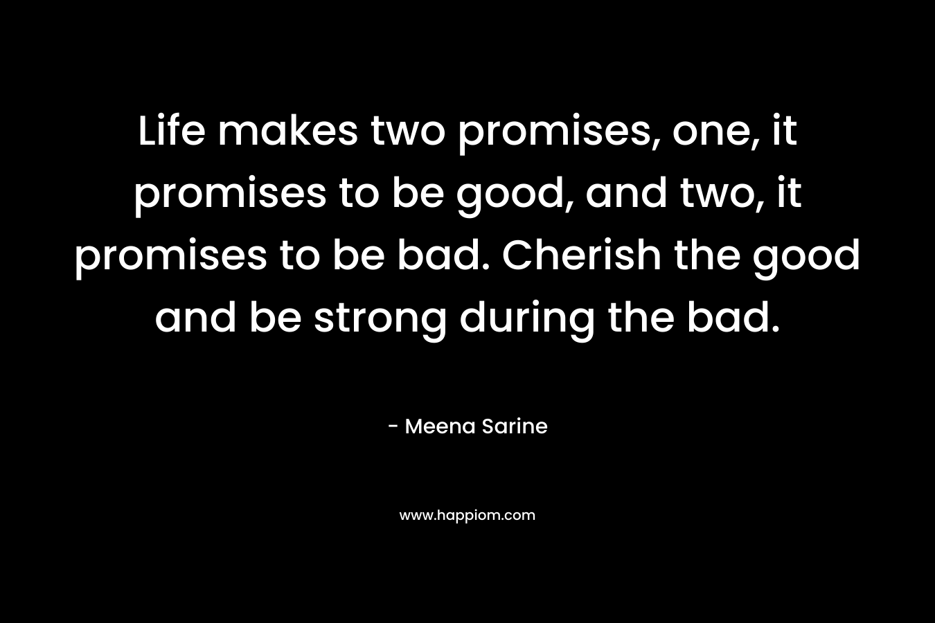 Life makes two promises, one, it promises to be good, and two, it promises to be bad. Cherish the good and be strong during the bad.