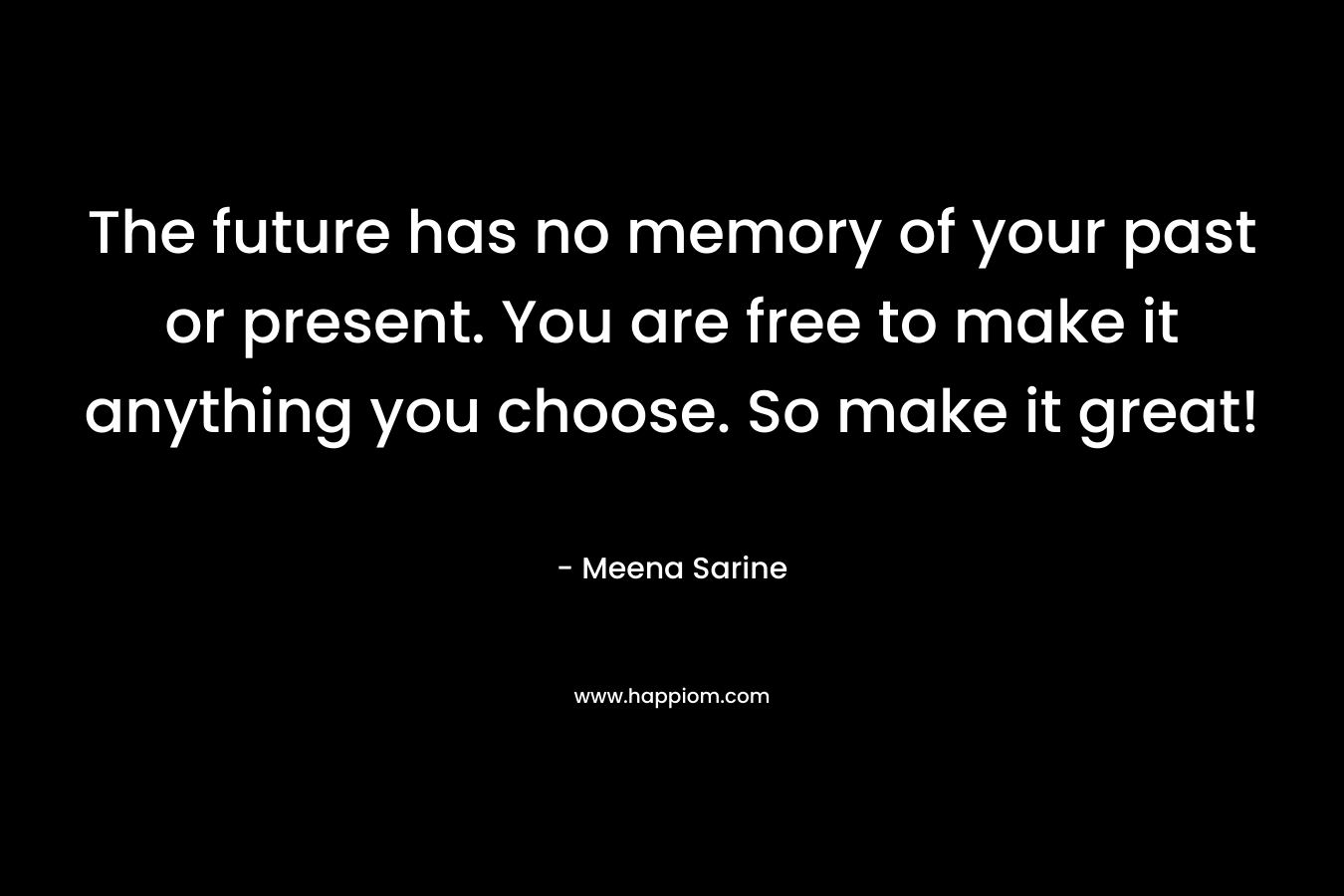 The future has no memory of your past or present. You are free to make it anything you choose. So make it great! – Meena Sarine