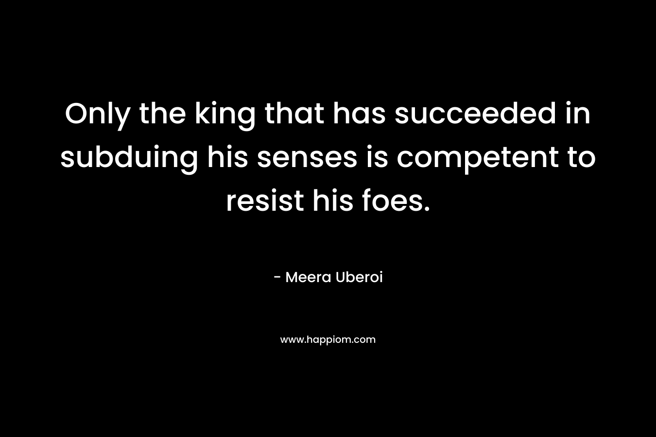 Only the king that has succeeded in subduing his senses is competent to resist his foes. – Meera Uberoi