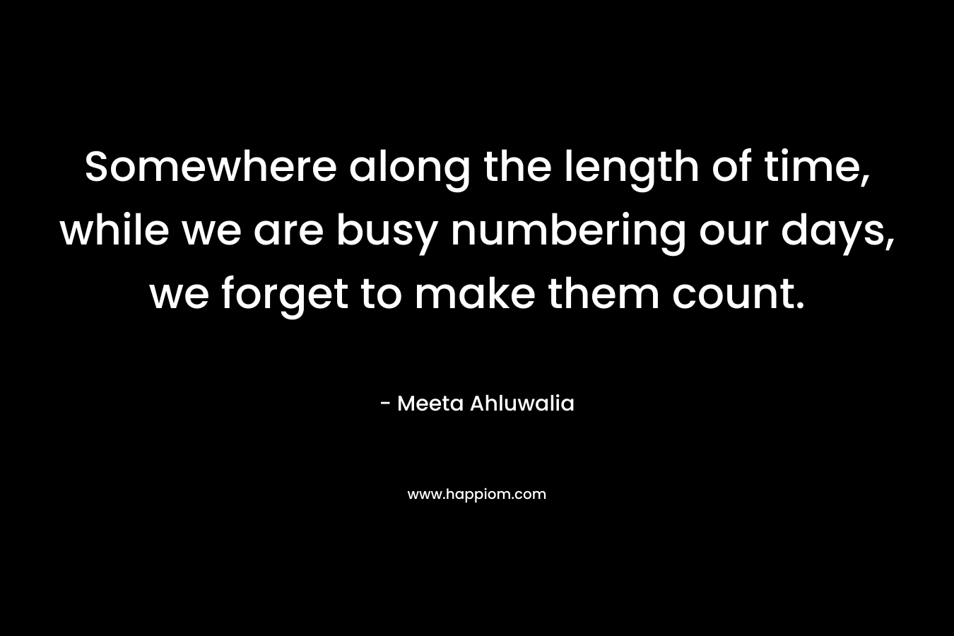 Somewhere along the length of time, while we are busy numbering our days, we forget to make them count.