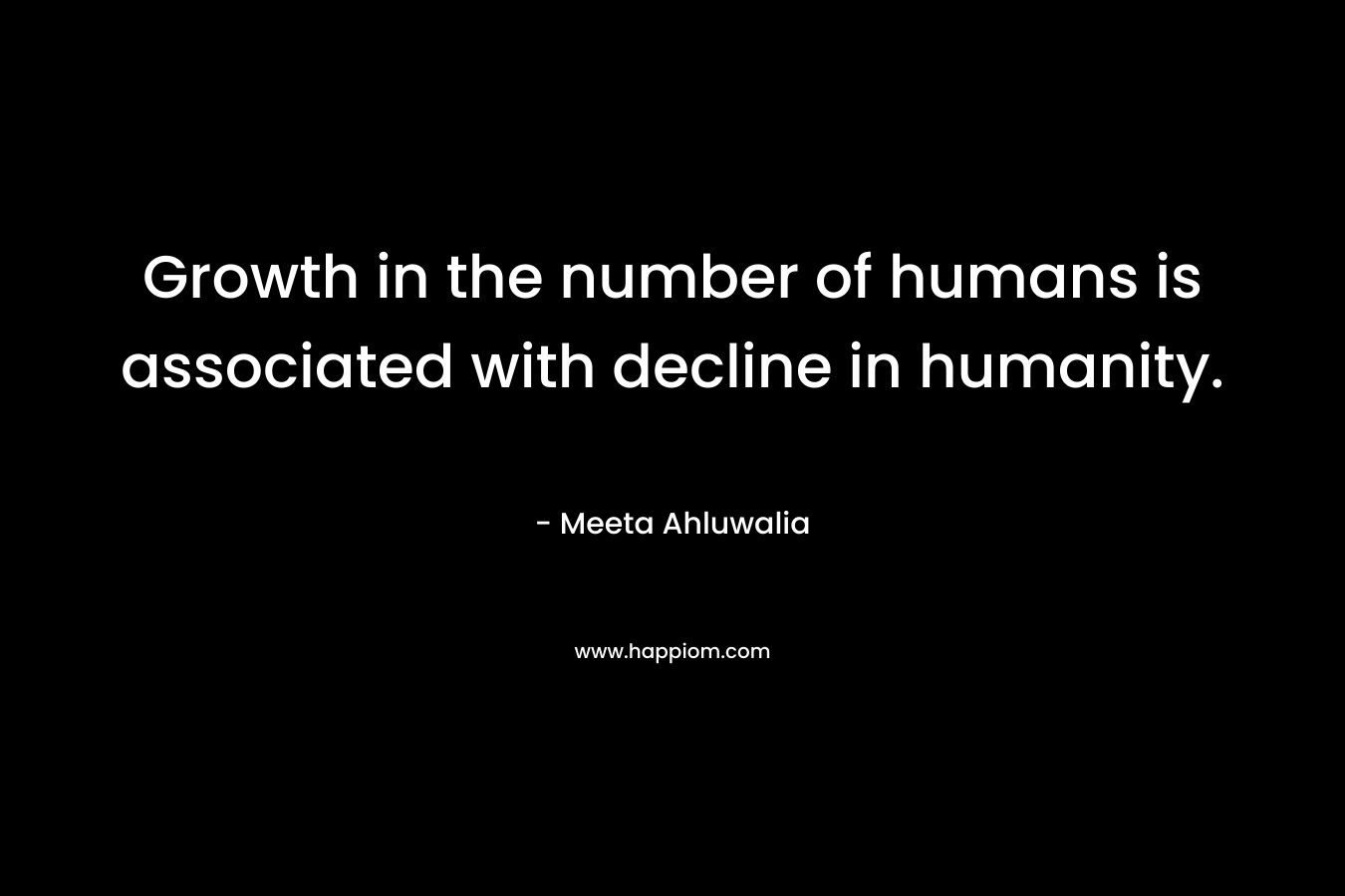 Growth in the number of humans is associated with decline in humanity. – Meeta Ahluwalia