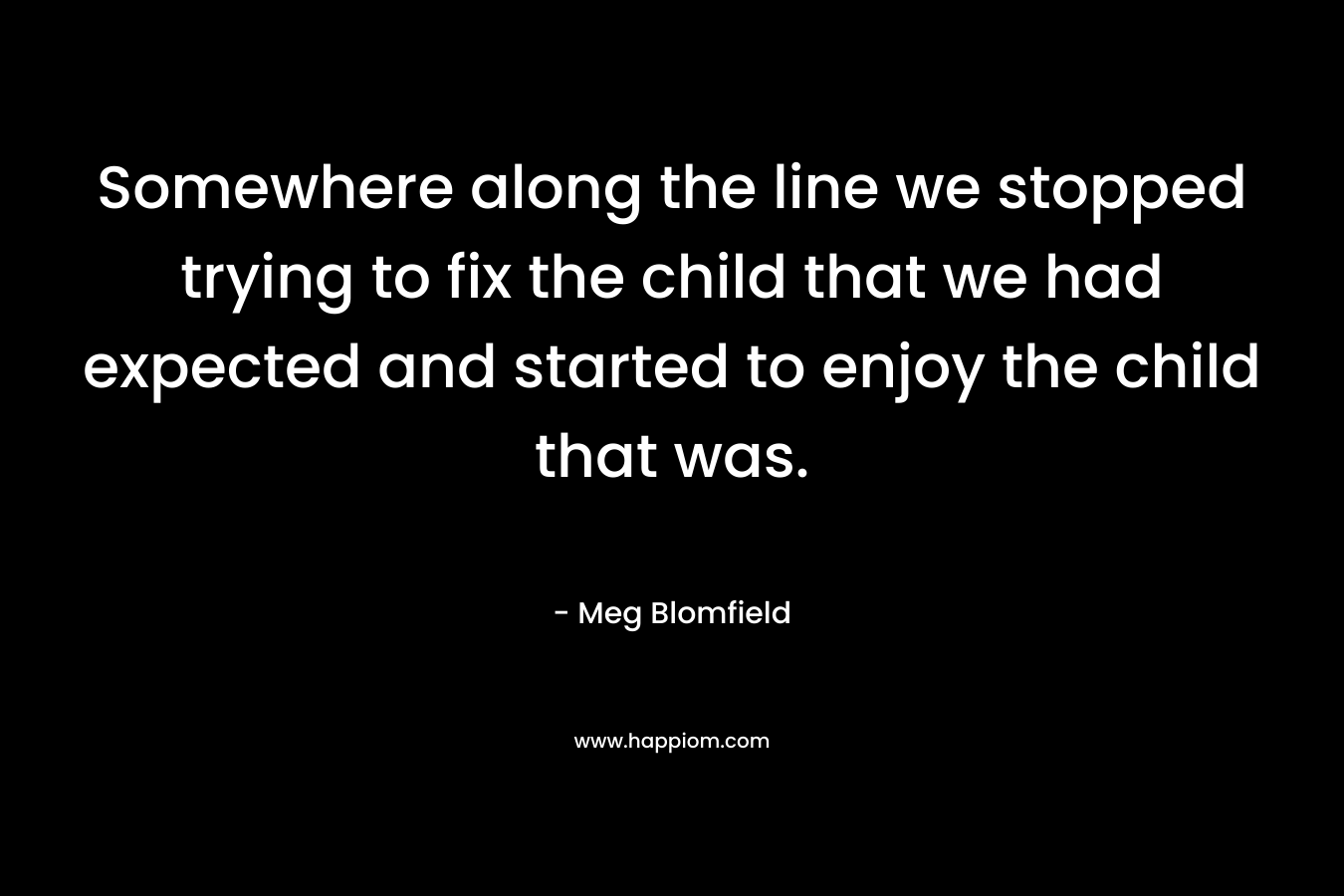 Somewhere along the line we stopped trying to fix the child that we had expected and started to enjoy the child that was.