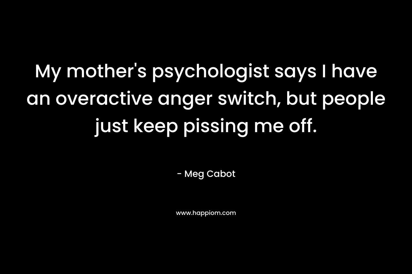 My mother’s psychologist says I have an overactive anger switch, but people just keep pissing me off. – Meg Cabot