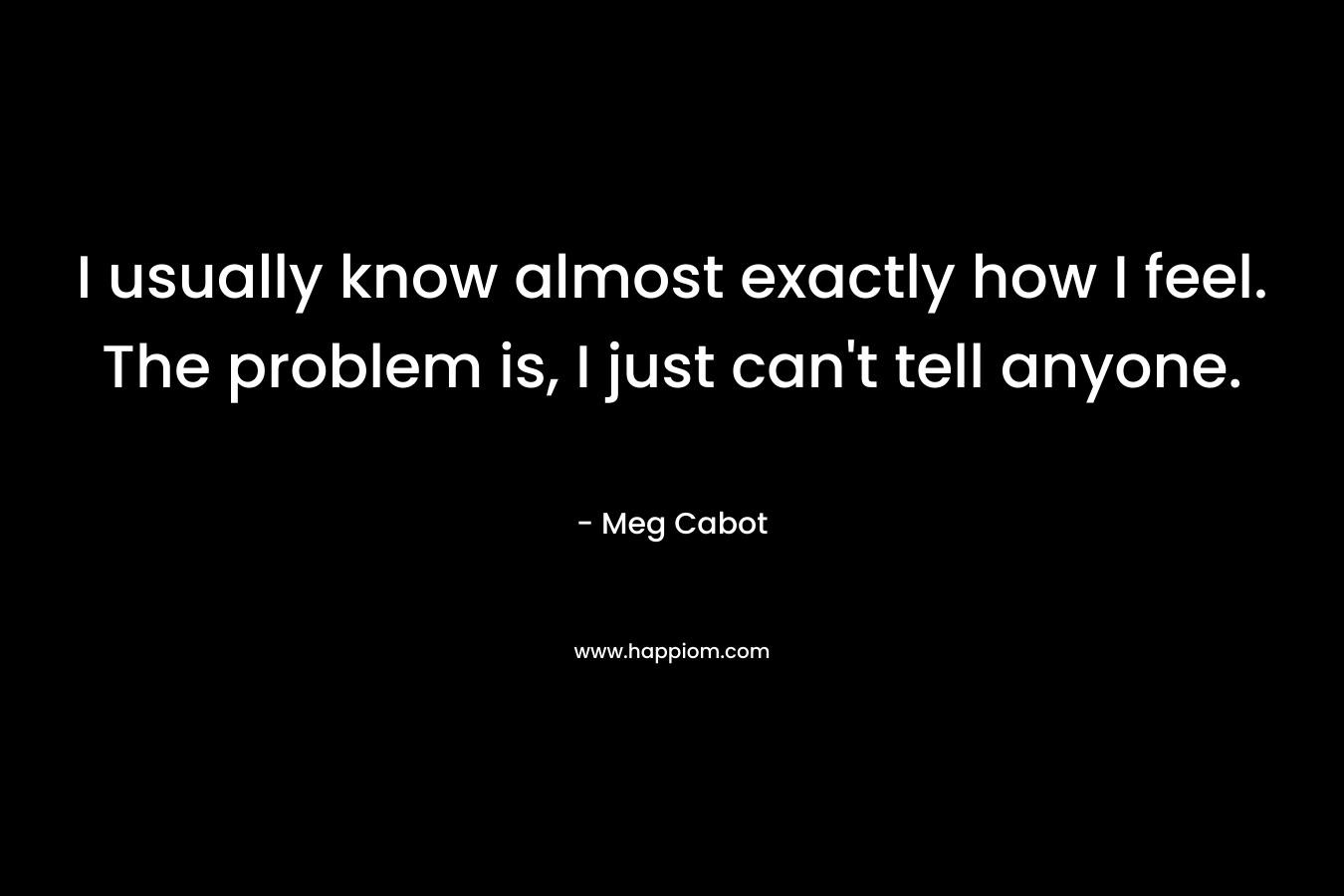 I usually know almost exactly how I feel. The problem is, I just can’t tell anyone. – Meg Cabot