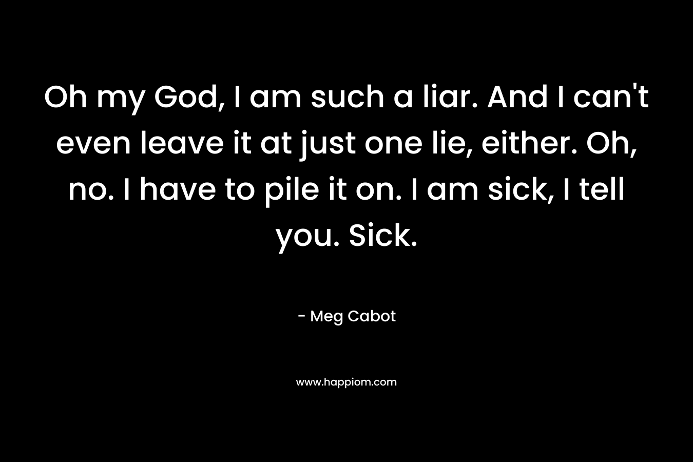 Oh my God, I am such a liar. And I can’t even leave it at just one lie, either. Oh, no. I have to pile it on. I am sick, I tell you. Sick. – Meg Cabot