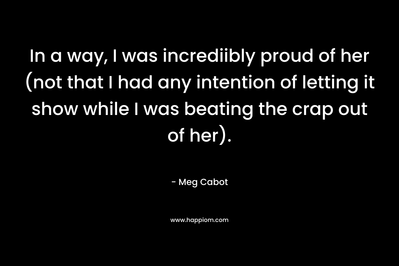 In a way, I was incrediibly proud of her (not that I had any intention of letting it show while I was beating the crap out of her). – Meg Cabot