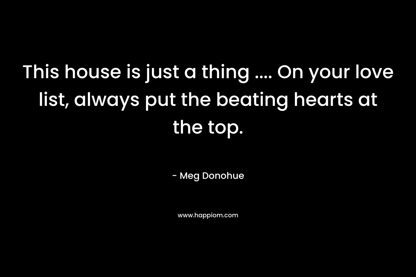 This house is just a thing .... On your love list, always put the beating hearts at the top.