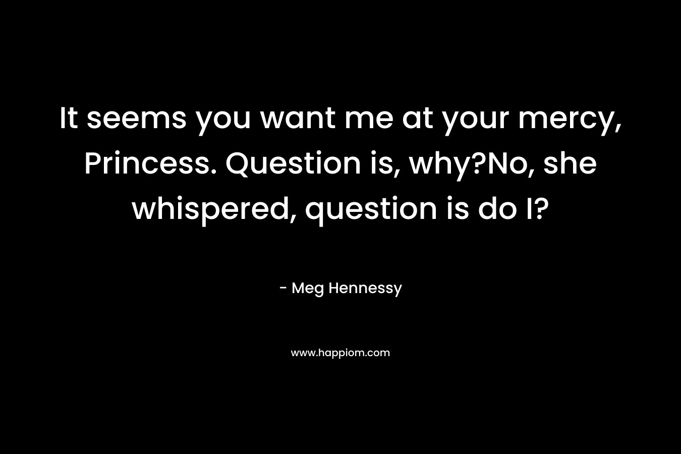 It seems you want me at your mercy, Princess. Question is, why?No, she whispered, question is do I? – Meg Hennessy