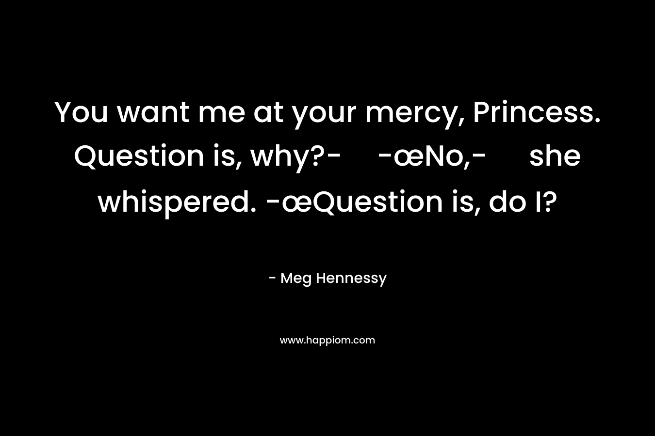 You want me at your mercy, Princess. Question is, why?--œNo,- she whispered. -œQuestion is, do I? – Meg Hennessy