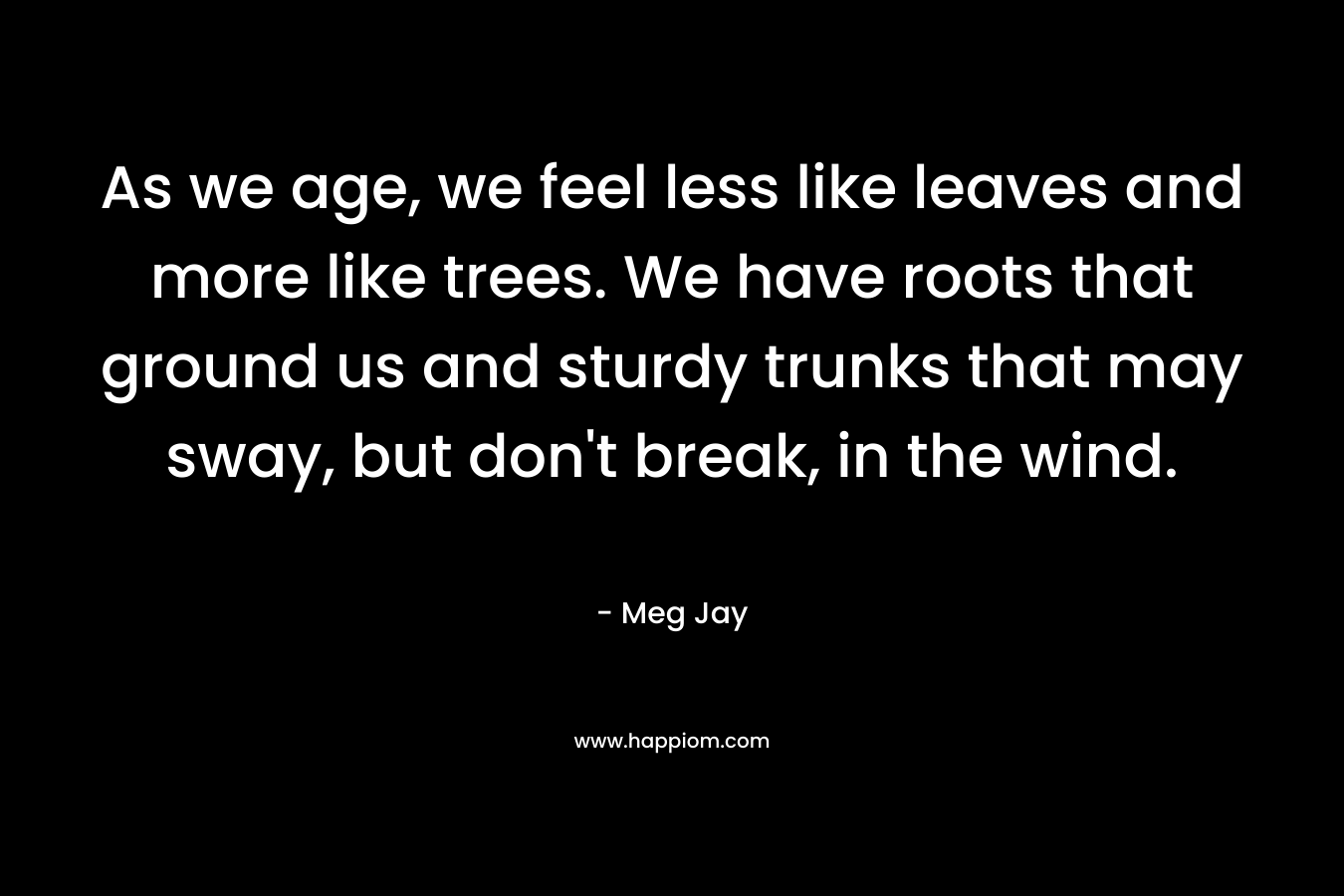 As we age, we feel less like leaves and more like trees. We have roots that ground us and sturdy trunks that may sway, but don’t break, in the wind. – Meg Jay