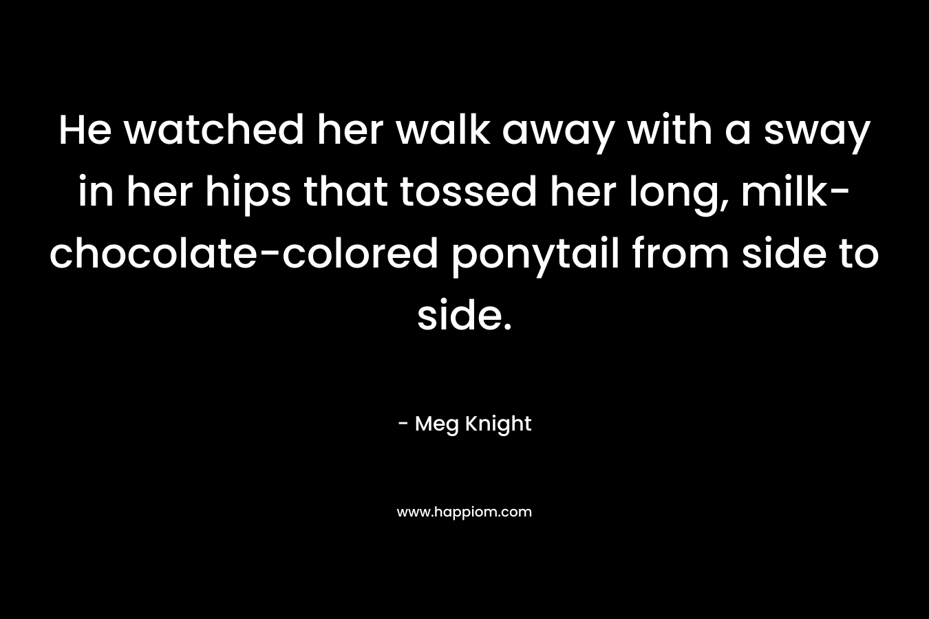 He watched her walk away with a sway in her hips that tossed her long, milk-chocolate-colored ponytail from side to side. – Meg Knight