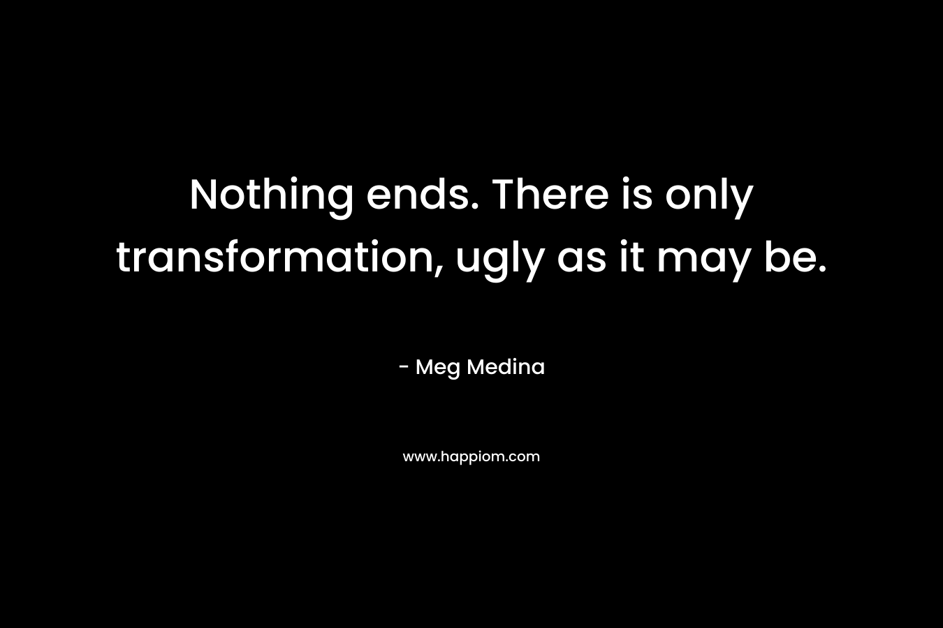 Nothing ends. There is only transformation, ugly as it may be.