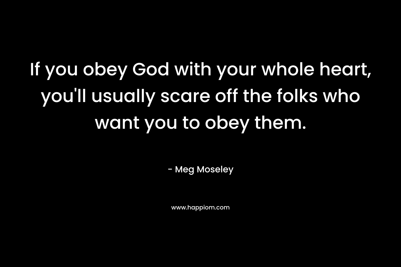 If you obey God with your whole heart, you’ll usually scare off the folks who want you to obey them. – Meg Moseley