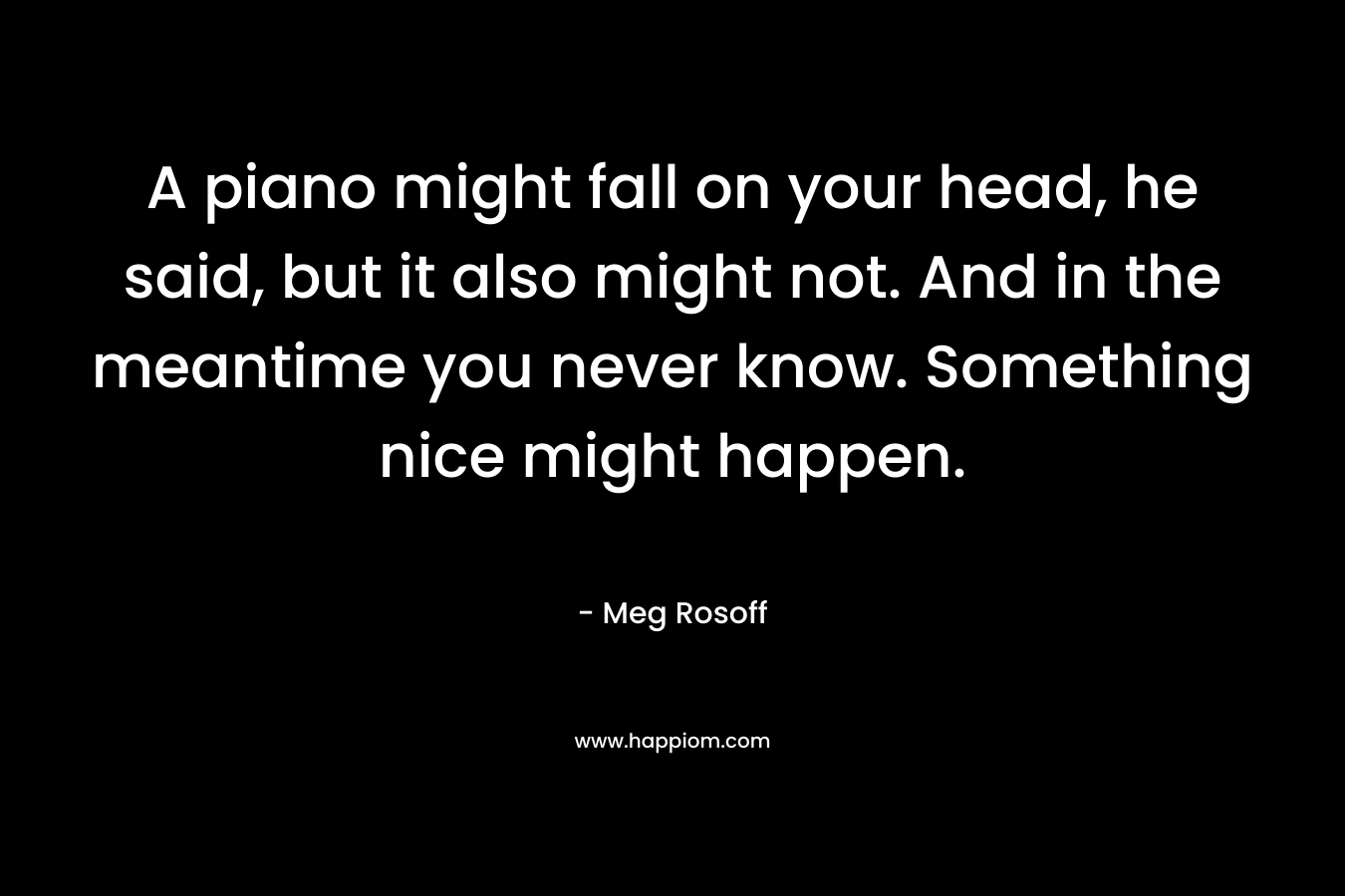 A piano might fall on your head, he said, but it also might not. And in the meantime you never know. Something nice might happen. – Meg Rosoff