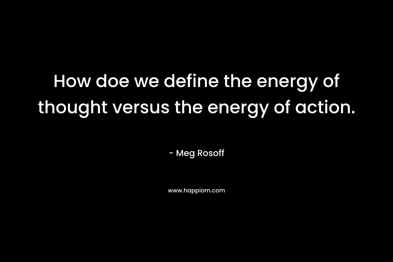 How doe we define the energy of thought versus the energy of action. – Meg Rosoff