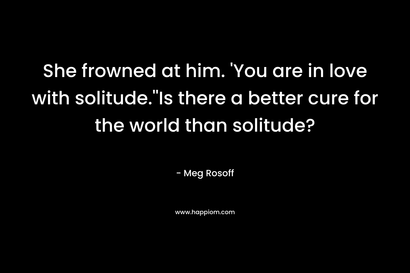 She frowned at him. ‘You are in love with solitude.”Is there a better cure for the world than solitude? – Meg Rosoff