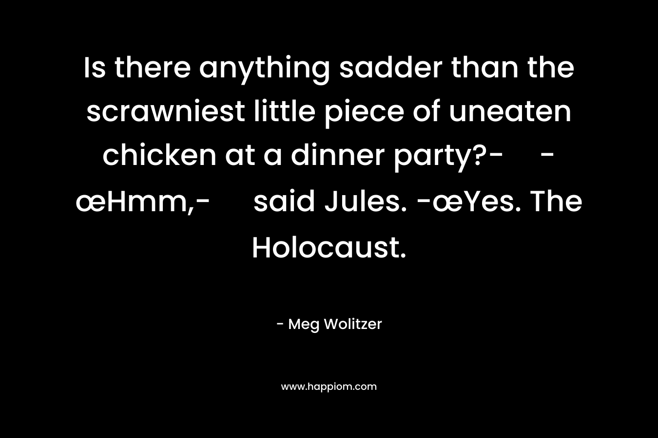 Is there anything sadder than the scrawniest little piece of uneaten chicken at a dinner party?--œHmm,- said Jules. -œYes. The Holocaust. – Meg Wolitzer