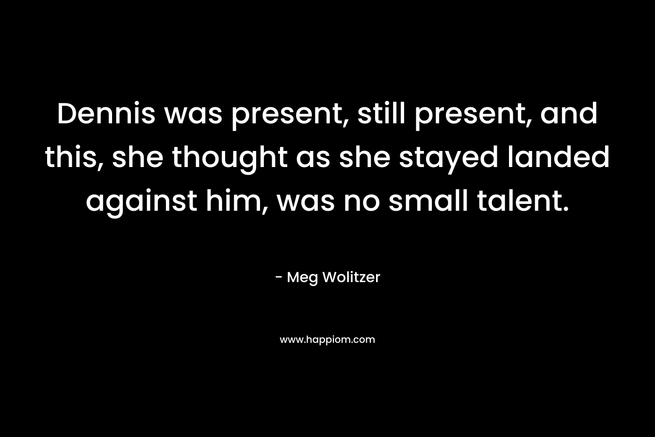 Dennis was present, still present, and this, she thought as she stayed landed against him, was no small talent. – Meg Wolitzer