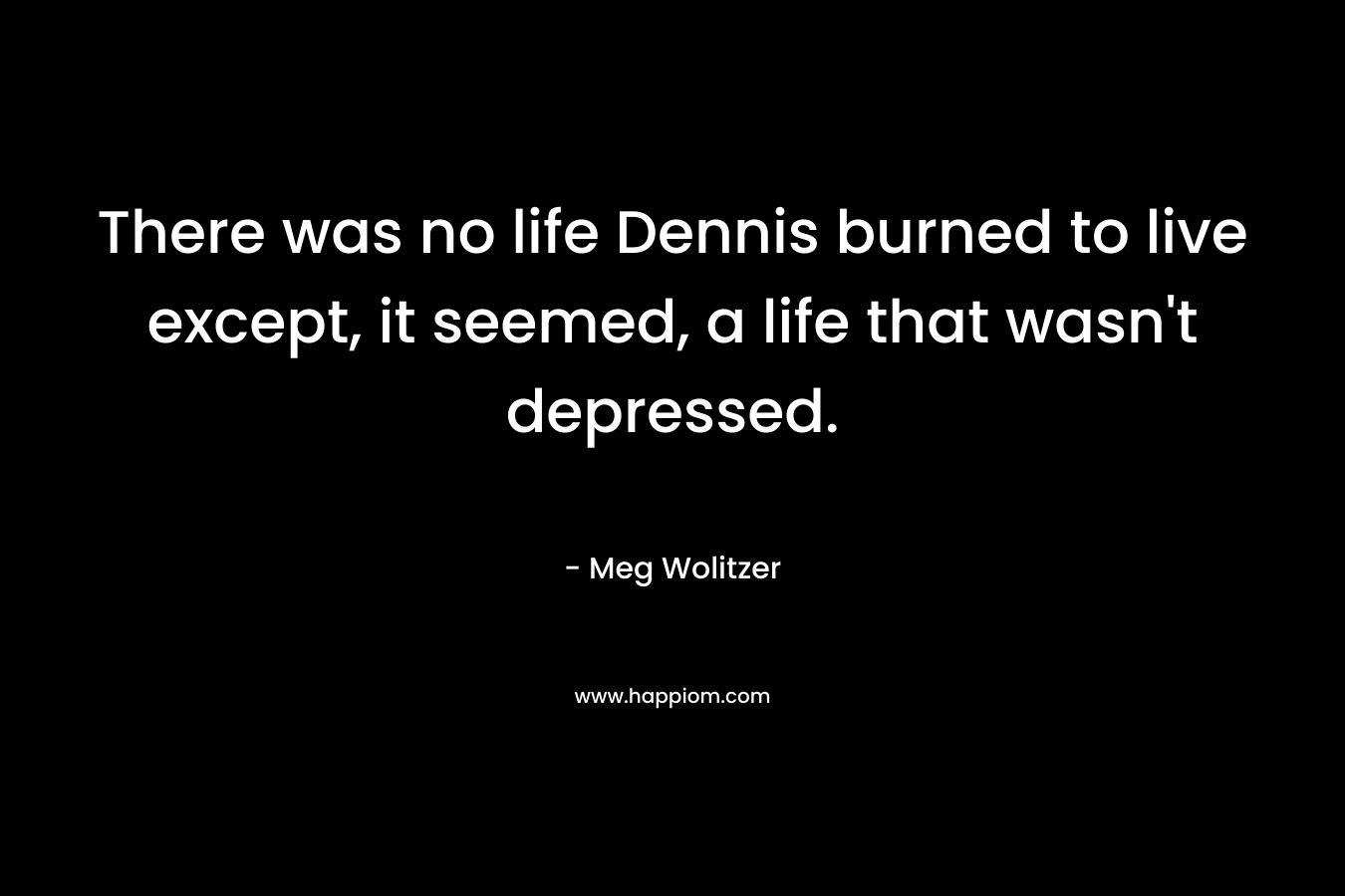 There was no life Dennis burned to live except, it seemed, a life that wasn’t depressed. – Meg Wolitzer