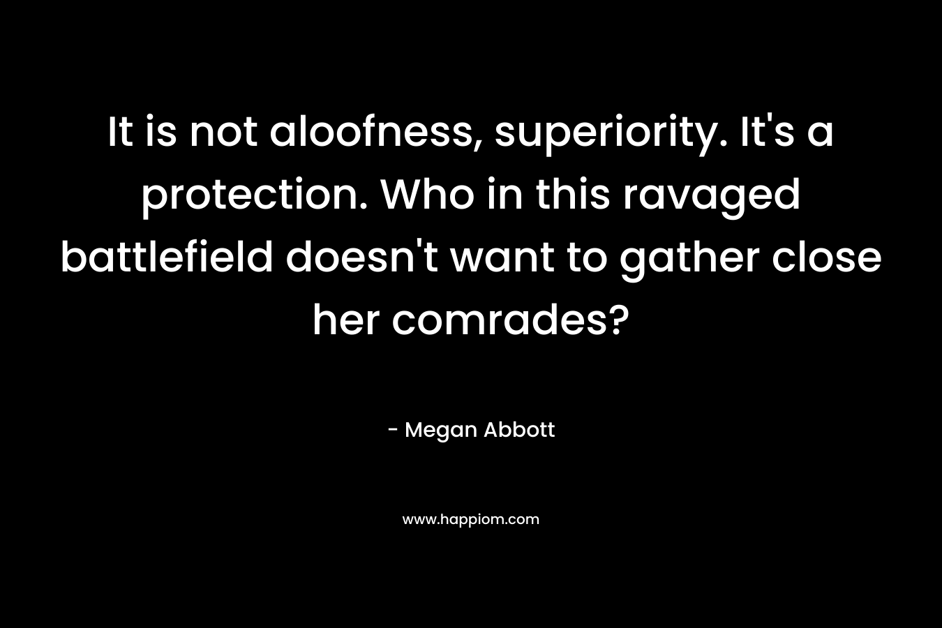 It is not aloofness, superiority. It’s a protection. Who in this ravaged battlefield doesn’t want to gather close her comrades? – Megan Abbott