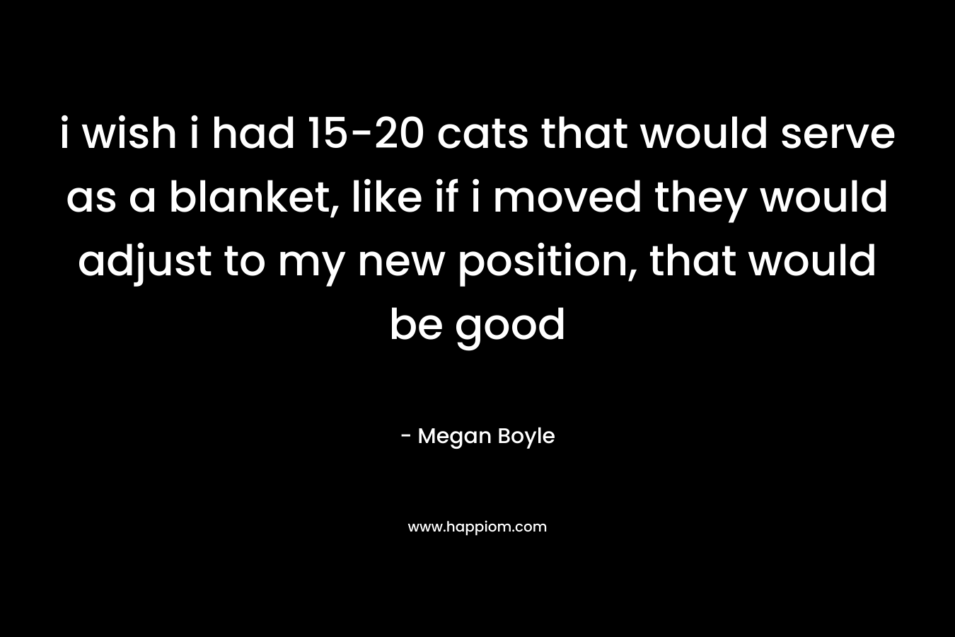 i wish i had 15-20 cats that would serve as a blanket, like if i moved they would adjust to my new position, that would be good