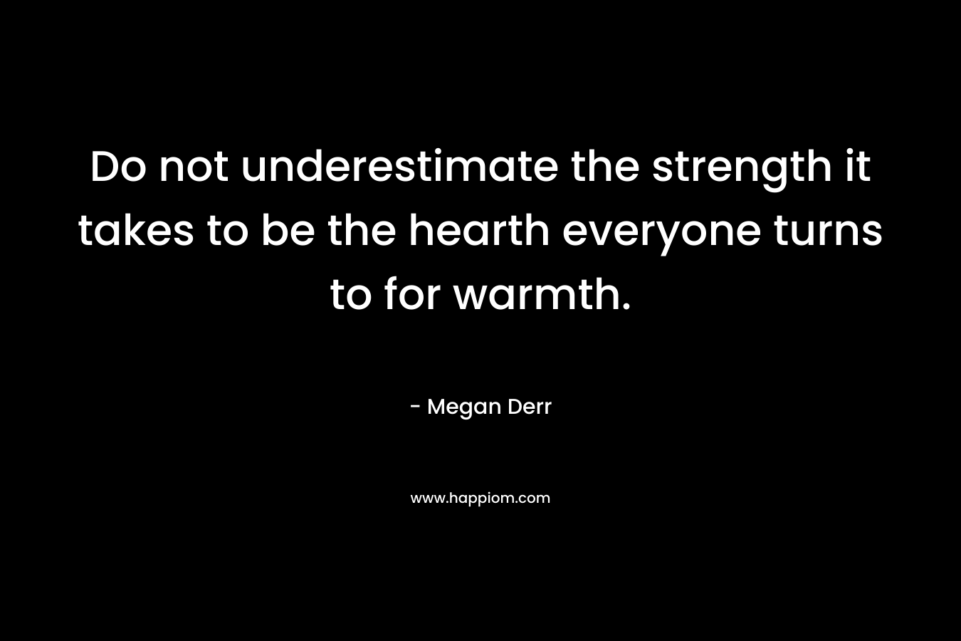 Do not underestimate the strength it takes to be the hearth everyone turns to for warmth. – Megan Derr