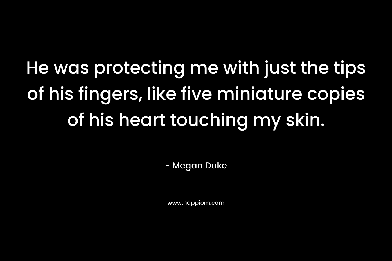He was protecting me with just the tips of his fingers, like five miniature copies of his heart touching my skin. – Megan Duke