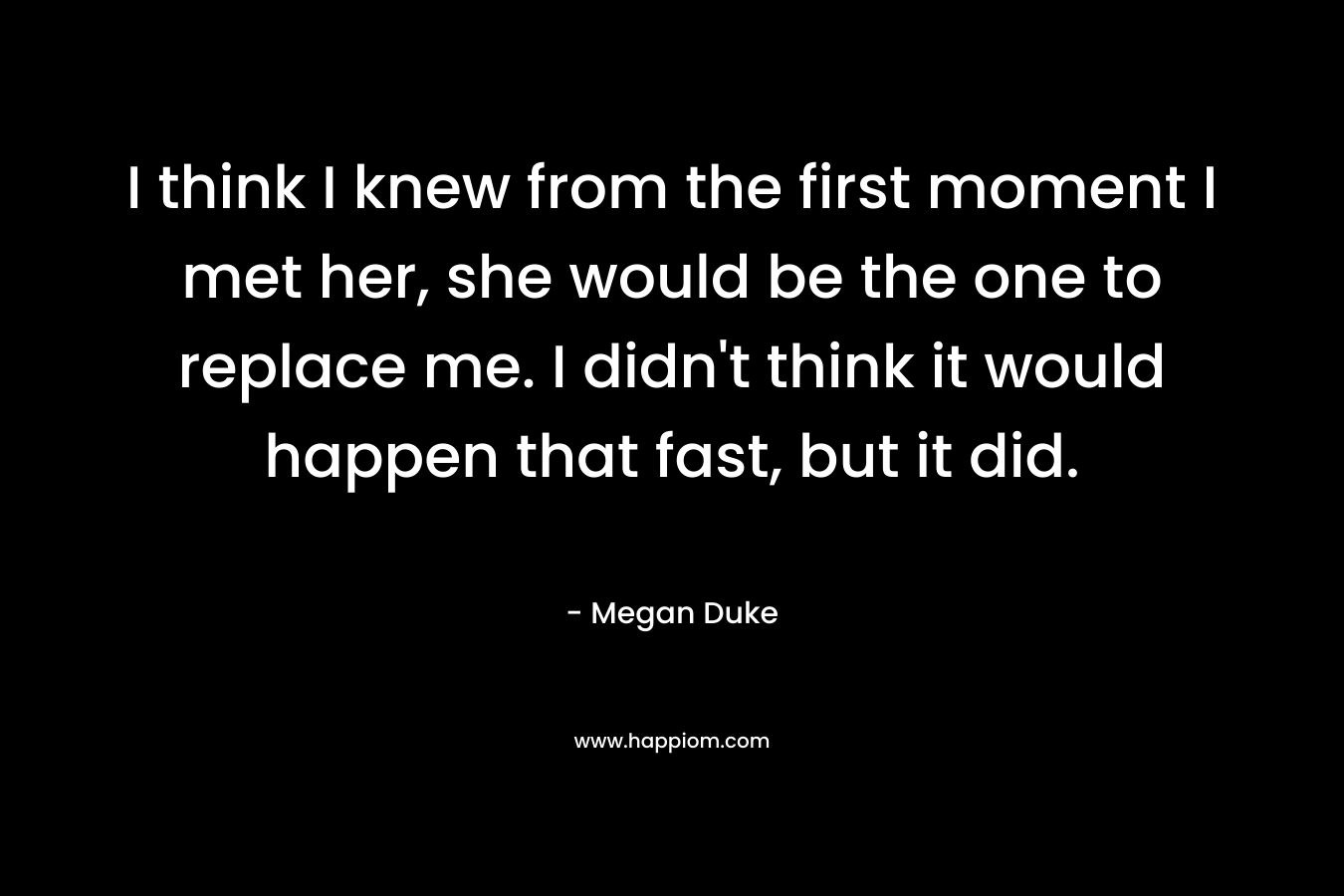 I think I knew from the first moment I met her, she would be the one to replace me. I didn’t think it would happen that fast, but it did. – Megan Duke