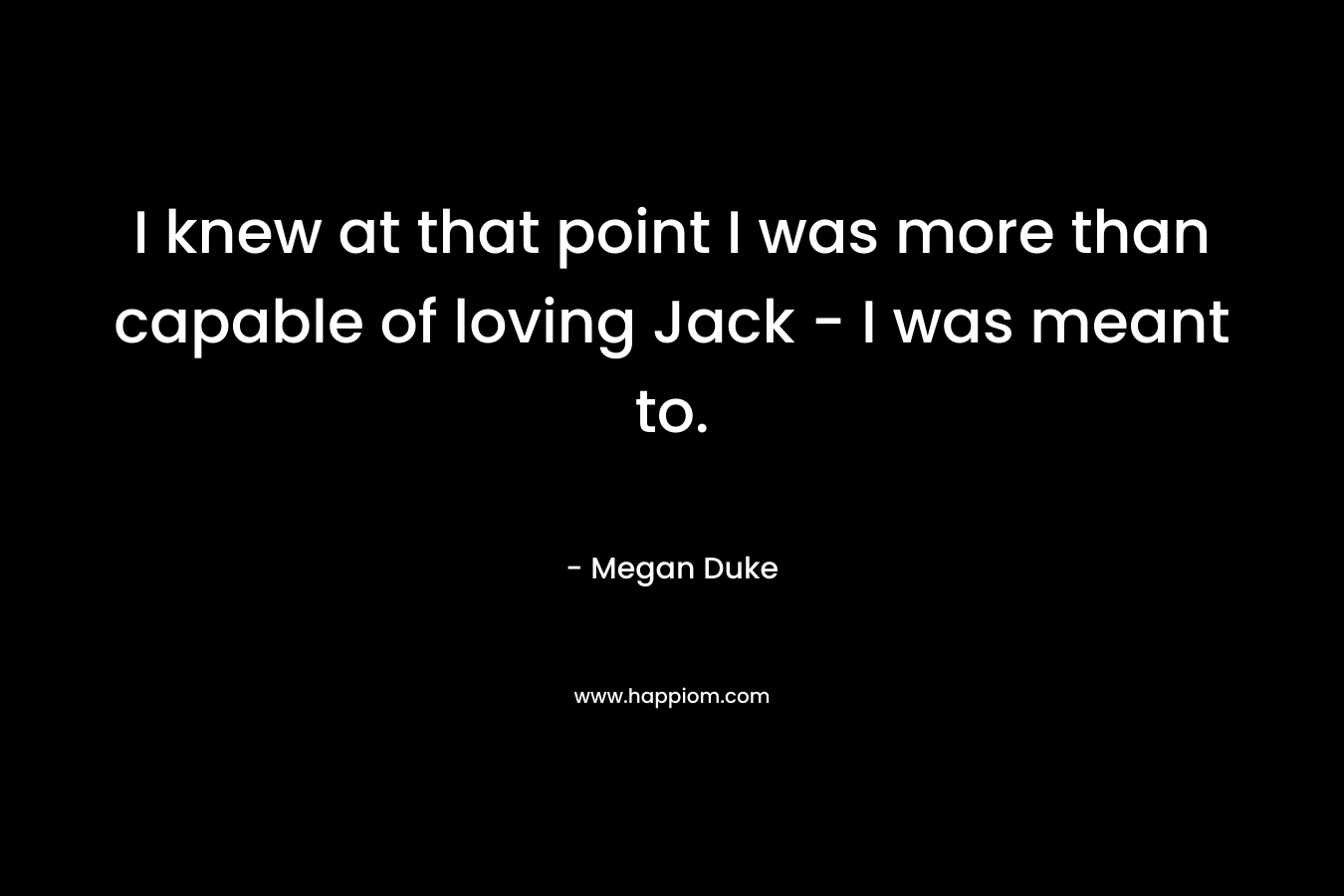 I knew at that point I was more than capable of loving Jack – I was meant to. – Megan Duke