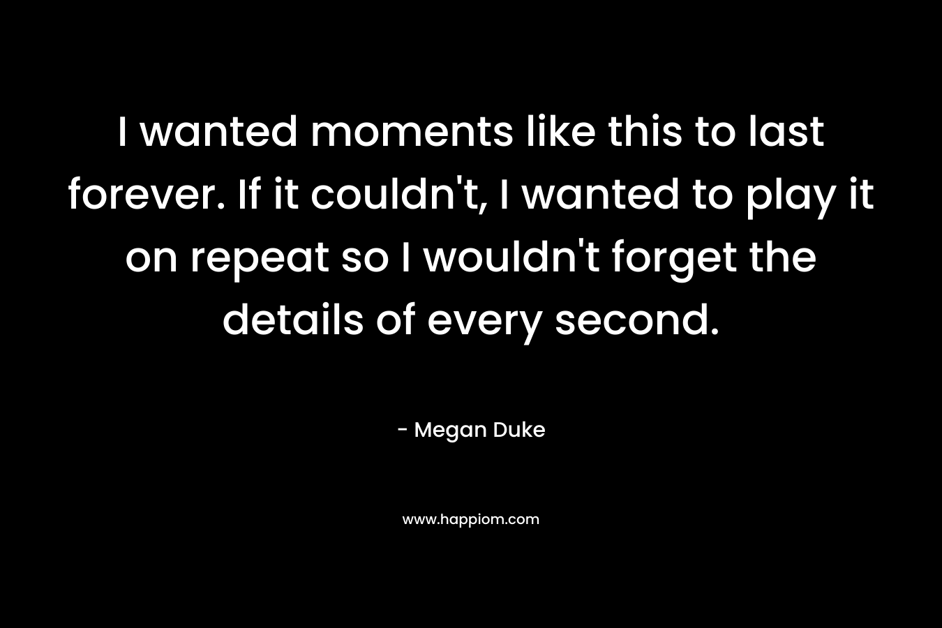I wanted moments like this to last forever. If it couldn’t, I wanted to play it on repeat so I wouldn’t forget the details of every second. – Megan Duke