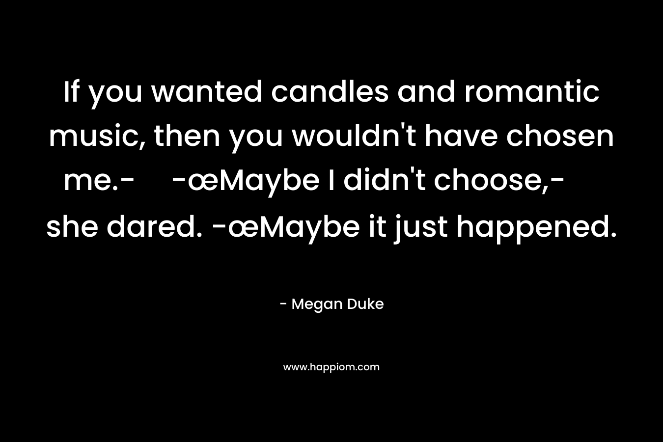 If you wanted candles and romantic music, then you wouldn’t have chosen me.--œMaybe I didn’t choose,- she dared. -œMaybe it just happened. – Megan Duke