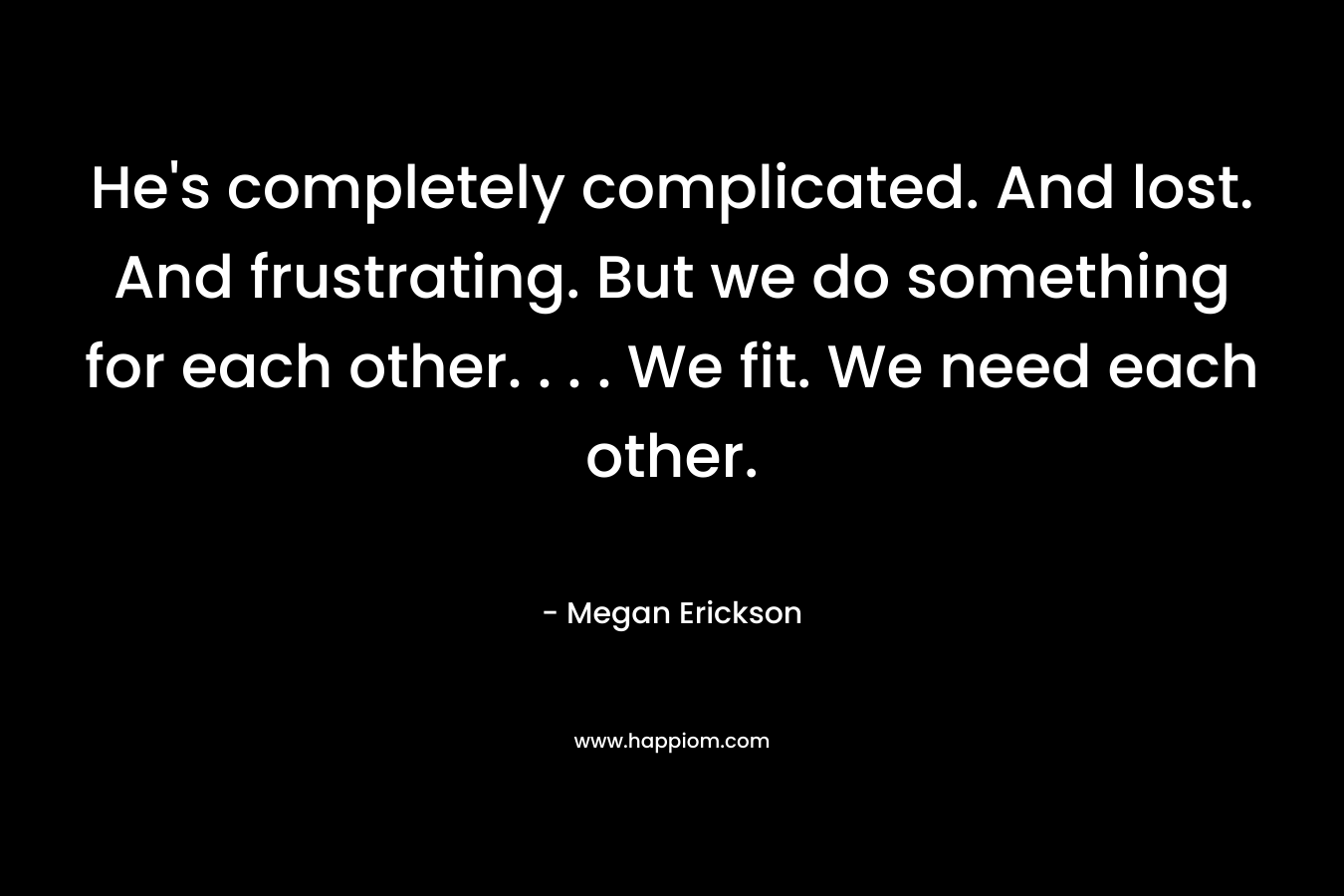 He’s completely complicated. And lost. And frustrating. But we do something for each other. . . . We fit. We need each other. – Megan Erickson