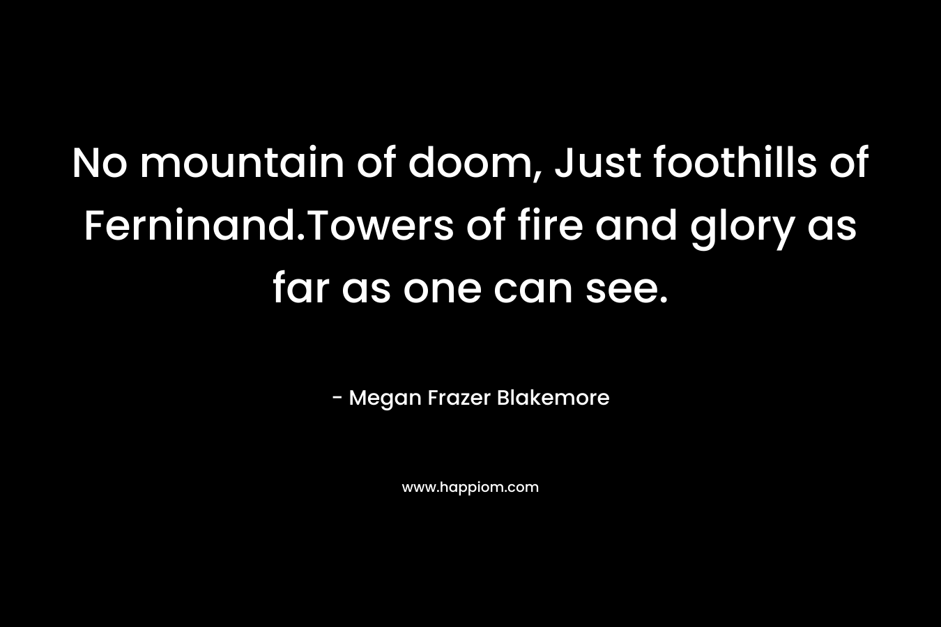 No mountain of doom, Just foothills of Ferninand.Towers of fire and glory as far as one can see. – Megan Frazer Blakemore