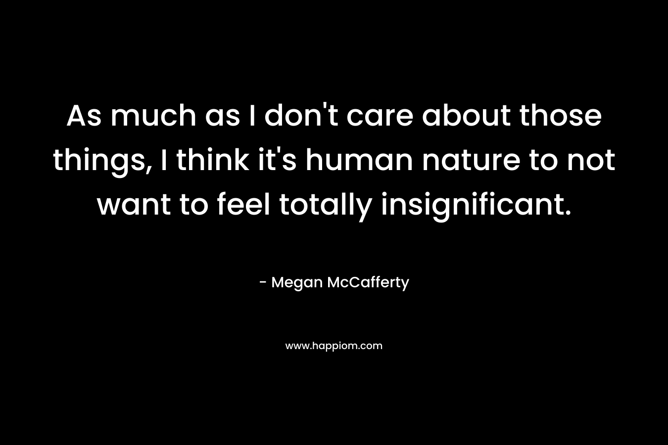 As much as I don’t care about those things, I think it’s human nature to not want to feel totally insignificant. – Megan McCafferty