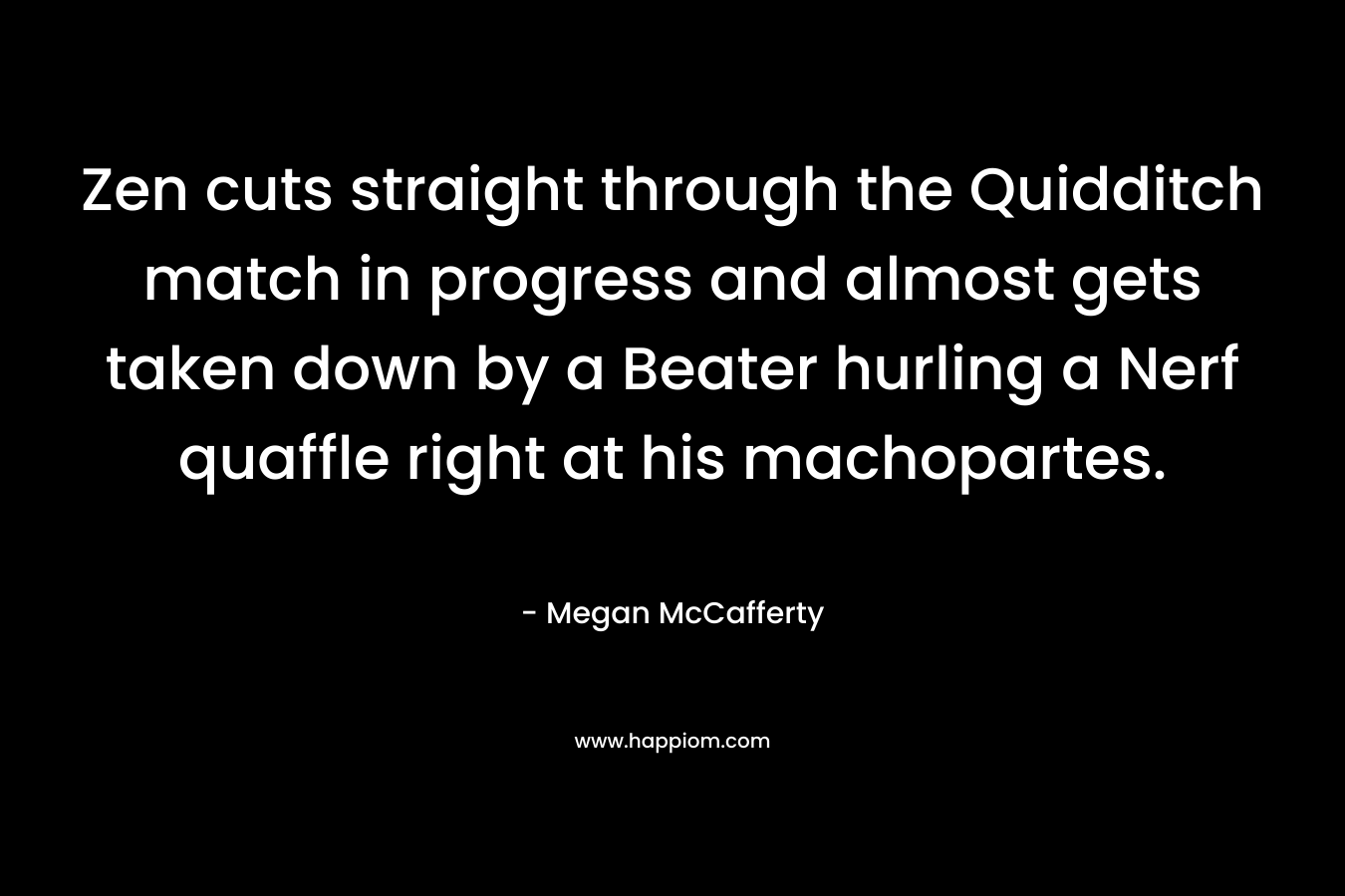 Zen cuts straight through the Quidditch match in progress and almost gets taken down by a Beater hurling a Nerf quaffle right at his machopartes. – Megan McCafferty
