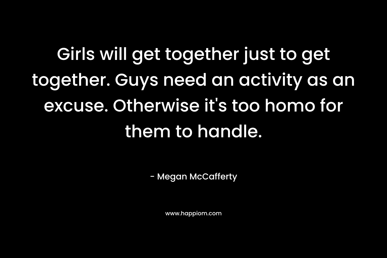 Girls will get together just to get together. Guys need an activity as an excuse. Otherwise it’s too homo for them to handle. – Megan McCafferty
