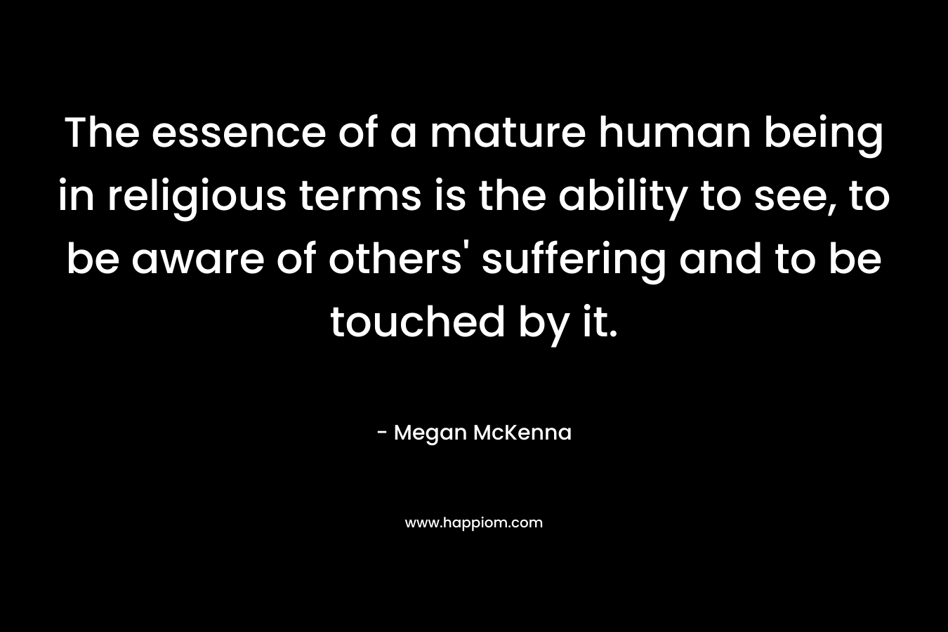 The essence of a mature human being in religious terms is the ability to see, to be aware of others' suffering and to be touched by it.