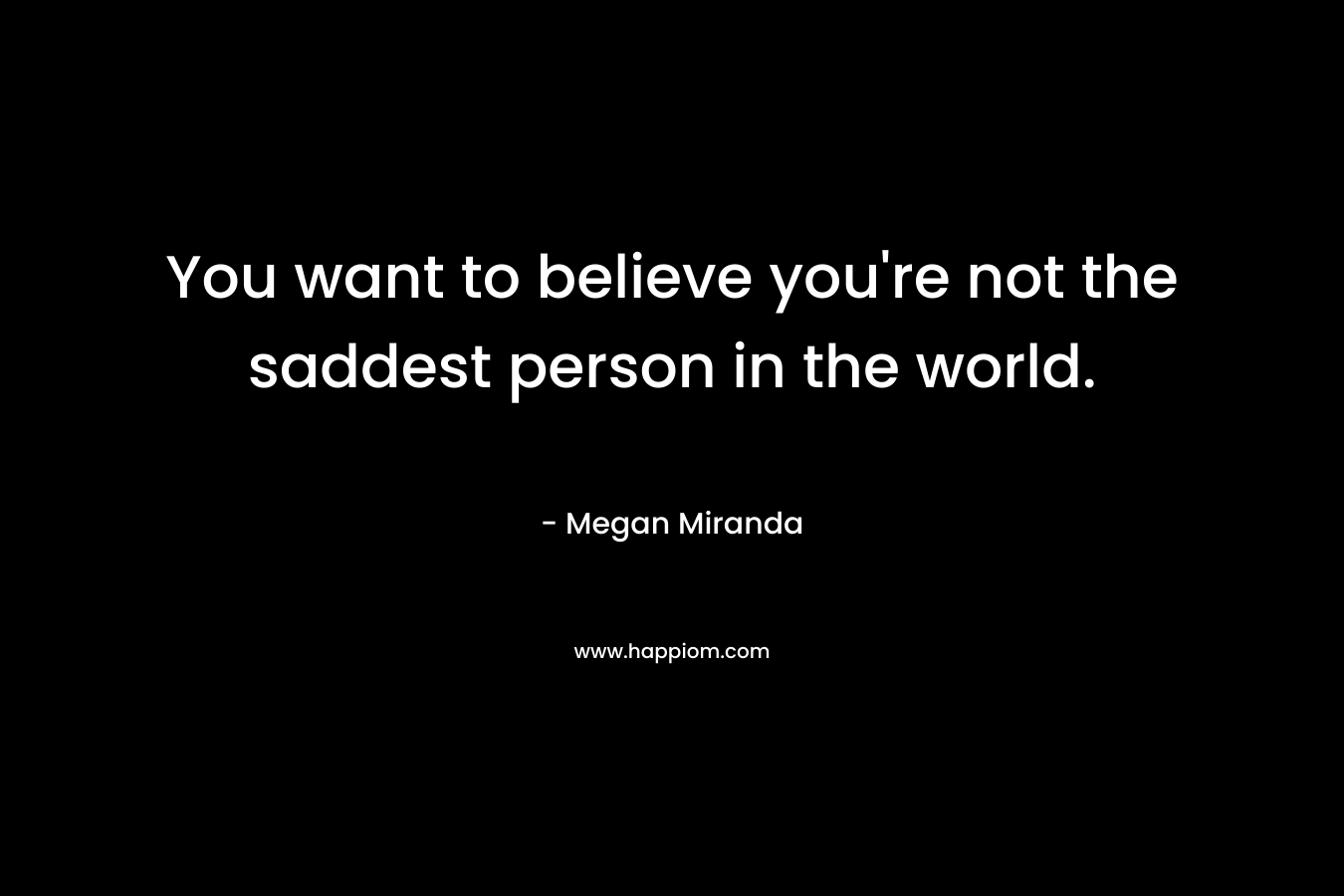You want to believe you're not the saddest person in the world.