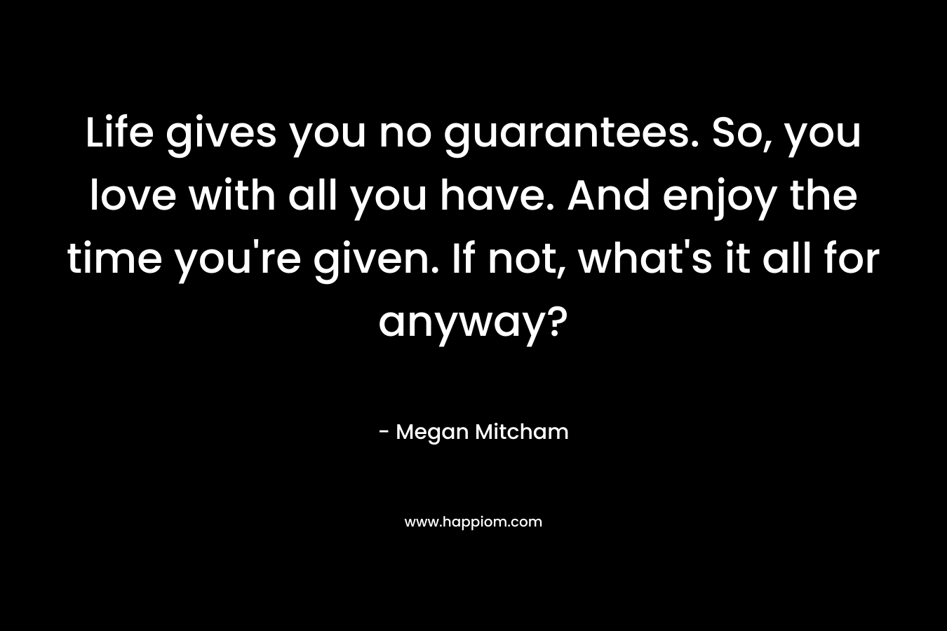 Life gives you no guarantees. So, you love with all you have. And enjoy the time you’re given. If not, what’s it all for anyway? – Megan Mitcham