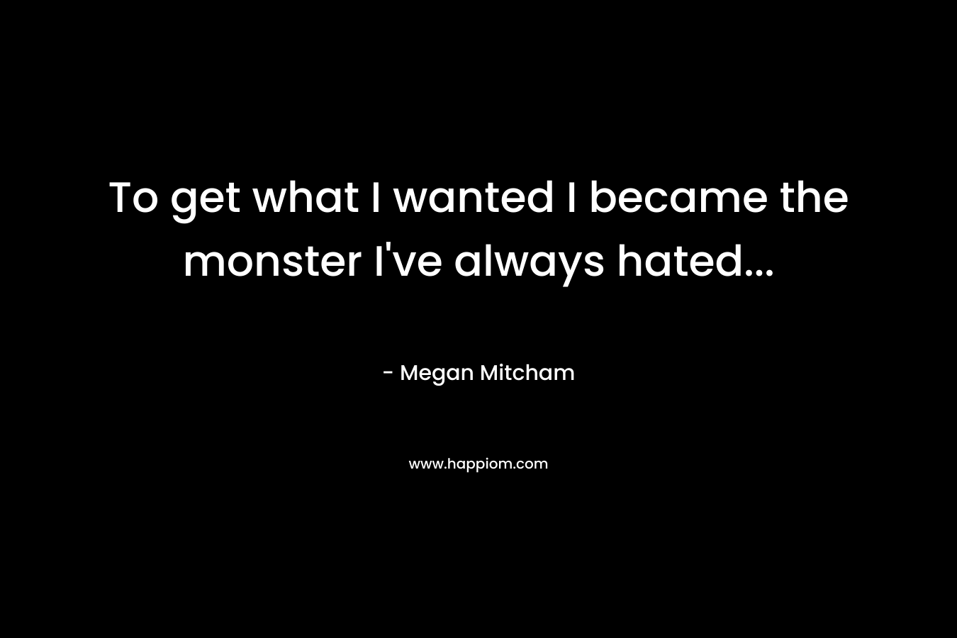To get what I wanted I became the monster I’ve always hated… – Megan Mitcham