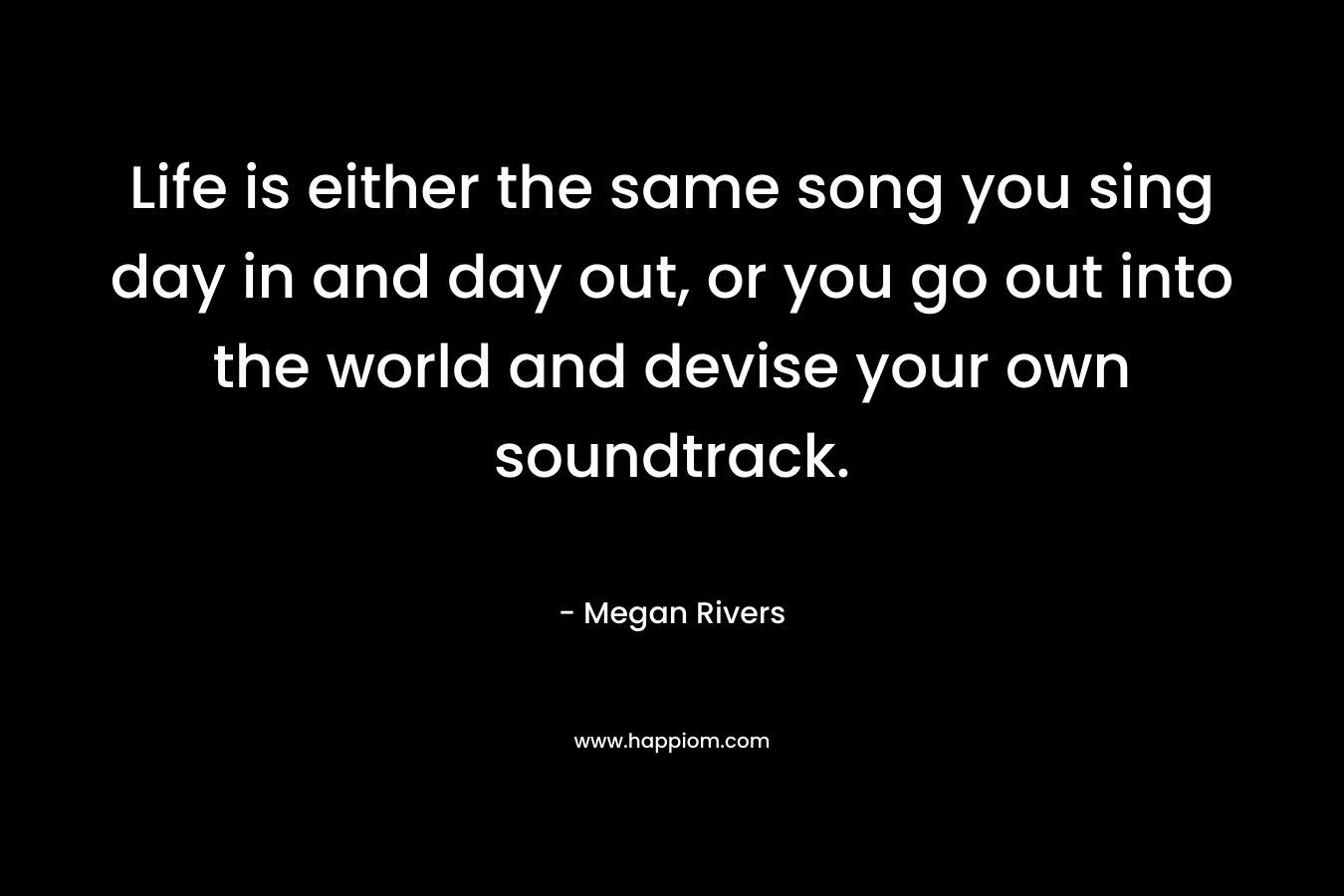 Life is either the same song you sing day in and day out, or you go out into the world and devise your own soundtrack. – Megan Rivers